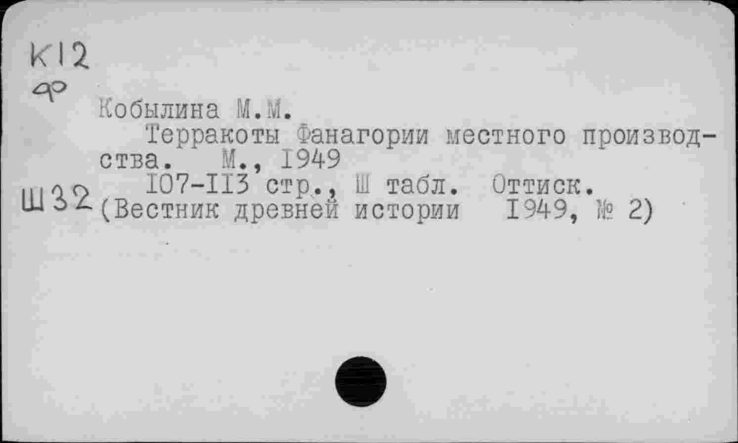 ﻿Кобылина М.М.
Терракоты Фанагории местного произвол ства. М., 1949
щлп	107—ИЗ стр., Ш табл. Оттиск.
ш д(Вестник древней истории 1949, № 2)